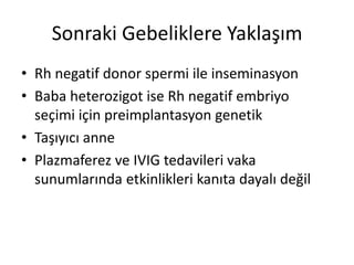 Sonraki Gebeliklere Yaklaşım
• Rh negatif donor spermi ile inseminasyon
• Baba heterozigot ise Rh negatif embriyo
seçimi için preimplantasyon genetik
• Taşıyıcı anne
• Plazmaferez ve IVIG tedavileri vaka
sunumlarında etkinlikleri kanıta dayalı değil
 