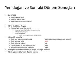 Yenidoğan ve Sonraki Dönem Sonuçları
• Survi %89
– hidropiklerde %70
– hidrops yok ise %92
– Ağır anemi <20 GH survi azalır
• YD Tx Hct N ise Tx yok
– Top-up Tx 1. ayda %50 gerekir
• Exchange ile antikorlardan temizlenmemiş
• eritropoez supresyonu
• 4 tane gerekebilir
– Antikor temizlenip eritropoez başlayana kadar
• Nörolojik sonuçlar
– İzole ağır nörogelişimsel gerilik %1.7(Hollanda populasyonuna benzer)
– İzole serebral palsi %0.7
– İzole bilateral sağırlık %1
– Serebral palsi ve ağır gelişimsel ger. %1.4
– Komplex nörogelişimsel etkilenim %4.8
• Nörogelişimsel etkilenim için majör risk ağır hidrops
• YD da yüksek bilurubin duyma kusuru
 