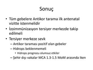 Sonuç
• Tüm gebelere Antikor tarama ilk antenatal
vizitte istenmelidir
• İzoimmünizasyon tersiyer merkezde takip
edilmeli
• Tersiyer merkeze sevk
– Antikor taraması pozitif olan gebeler
– Hidrops beklenmemeli
• Hidrops prognozu olumsuz etkiler
– Şehir dışı vakalar MCA 1.3-1.5 MoM arasında iken
 