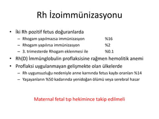 Rh İzoimmünizasyonu
• İki Rh pozitif fetus doğuranlarda
– Rhogam yapılmazsa immünizasyon %16
– Rhogam yapılırsa immünizasyon %2
– 3. trimesterde Rhogam eklenmesi ile %0.1
• Rh(D) İmmünglobulin proflaksisine rağmen hemolitik anemi
• Proflaksi uygulanmayan gelişmekte olan ülkelerde
– Rh uygunsuzluğu nedeniyle anne karnında fetus kaybı oranları %14
– Yaşayanların %50 kadarında yenidoğan ölümü veya serebral hasar
Maternal fetal tıp hekimince takip edilmeli
 