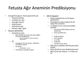 Fetusta Ağır Aneminin Prediksiyonu
• Sonografik bulgular: Yeterli güvenilirlik yok
– Plasenta kalınlığı
– Umblikal ven çapı
– Karaciğer boyutu
– Dalak boyutu
– Polihidramniyos
– Hidrops: Hgb< 7g/dl
• İnvaziv yöntemler
– AS Spektral analiz
• Delta OD450 ile amnios bilurubin değeri
ile anemi prediksiyonu
– Kaynak akciğer ve trakea dan geçen
bilurubinler
– KS
• Hemogram, DC, Kan grubu, retikülosit,
trombosit seviyesi
• Ne zaman
– MCA MoM > 1.5 ise
• Transfüzyon hazırlığı ile yapılır
• MCA Doppleri
– Düşük viskoziteli kan ve O2 beyne
yönlendirilir
– Fizyolojik durumda viskozite ile Hb
ilişkisi PSV yi belirler.
– 1.5 MoM sınırının anemiyi predikte
etmekte
• sensivitesi %100 (Hidrops olsa da
olmasa da)
• Yanlış pozitiflik %12
• % 88 sensitivite
• % 87 spesifite
• % 53 PPD
• % 98 NPD
• 1/9 ağır anemi atlıyor
– MCA fetus inaktifken aktif fetusda daha
yüksek
– MCA PSV GH ile artar MoM kullanılmalı
– MCA 16 GH dan itibaren 1-2 hafta ara
ile
 