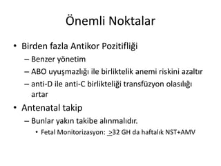 Önemli Noktalar
• Birden fazla Antikor Pozitifliği
– Benzer yönetim
– ABO uyuşmazlığı ile birliktelik anemi riskini azaltır
– anti-D ile anti-C birlikteliği transfüzyon olasılığı
artar
• Antenatal takip
– Bunlar yakın takibe alınmalıdır.
• Fetal Monitorizasyon: >32 GH da haftalık NST+AMV
 