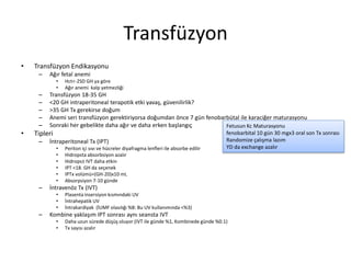 Transfüzyon
• Transfüzyon Endikasyonu
– Ağır fetal anemi
• Hct<-2SD GH ya göre
• Ağır anemi kalp yetmezliği
– Transfüzyon 18-35 GH
– <20 GH intraperitoneal terapotik etki yavaş, güvenilirlik?
– >35 GH Tx gerekirse doğum
– Anemi seri transfüzyon gerektiriyorsa doğumdan önce 7 gün fenobarbütal ile karaciğer maturasyonu
– Sonraki her gebelikte daha ağır ve daha erken başlangıç
• Tipleri
– İntraperitoneal Tx (IPT)
• Periton içi sıvı ve hücreler diyafragma lenfleri ile absorbe edilir
• Hidropsta absorbsiyon azalır
• Hidrops± IVT daha etkin
• IPT <18. GH da seçenek
• IPTx volümü=(GH-20)x10 mL
• Absorpsiyon 7-10 günde
– İntravenöz Tx (IVT)
• Plasenta insersiyon kısmındaki UV
• İntrahepatik UV
• İntrakardiyak (İUMF olasılığı %8: Bu UV kullanımında <%3)
– Kombine yaklaşım IPT sonrası aynı seansta IVT
• Daha uzun sürede düşüş oluyor (IVT ile günde %1, Kombinede günde %0.1)
• Tx sayısı azalır
Fetusun Kc Maturasyonu
fenobarbital 10 gün 30 mgx3 oral son Tx sonrası
Randomize çalışma lazım
YD da exchange azalır
 