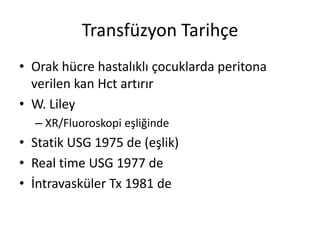Transfüzyon Tarihçe
• Orak hücre hastalıklı çocuklarda peritona
verilen kan Hct artırır
• W. Liley
– XR/Fluoroskopi eşliğinde
• Statik USG 1975 de (eşlik)
• Real time USG 1977 de
• İntravasküler Tx 1981 de
 