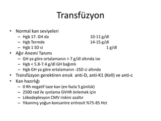 Transfüzyon
• Normal kan seviyeleri
– Hgb 17. GH da 10-11 g/dl
– Hgb Termde 14-15 g/dl
– Hgb 1 SD si 1 g/dl
• Ağır Anemi Tanımı
– GH ya göre ortalamanın > 7 g/dl altında ise
– Hgb < 5.8-7.4 g/dl GH bağımlı
– Hgb GH ya göre ortalamanın -2SD si altında
• Transfüzyon gerektiren ensık anti-D, anti-K1 (Kell) ve anti-c
• Kan hazırlığı
– 0 Rh negatif taze kan (en fazla 5 günlük)
– 2500 rad ile ışınlama GVHR önlemek için
– Lökodeplesyon CMV riskini azaltır
– Yıkanmış yoğun konsantre eritrosit %75-85 Hct
 