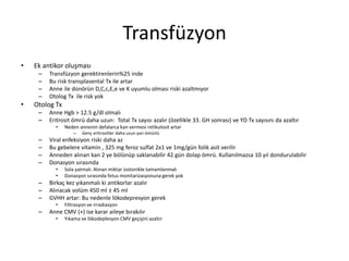 Transfüzyon
• Ek antikor oluşması
– Transfüzyon gerektirenlerin%25 inde
– Bu risk transplasental Tx ile artar
– Anne ile donörün D,C,c,E,e ve K uyumlu olması riski azaltmıyor
– Otolog Tx ile risk yok
• Otolog Tx
– Anne Hgb > 12.5 g/dl olmalı
– Eritrosit ömrü daha uzun: Total Tx sayısı azalır (özellikle 33. GH sonrası) ve YD Tx sayısını da azaltır
• Neden annenin defalarca kan vermesi retikulosit artar
– Genç eritrositler daha uzun yarı ömürlü
– Viral enfeksiyon riski daha az
– Bu gebelere vitamin , 325 mg feroz sulfat 2x1 ve 1mg/gün folik asit verilir
– Anneden alınan kan 2 ye bölünüp saklanabilir 42 gün dolap ömrü. Kullanılmazsa 10 yıl dondurulabilir
– Donasyon sırasında
• Sola yatmalı. Alınan miktar izotonikle tamamlanmalı
• Donasyon sırasında fetus monitarizasyonuna gerek yok
– Birkaç kez yıkanmalı ki antikorlar azalır
– Alınacak volüm 450 ml ± 45 ml
– GVHH artar: Bu nedenle lökodepresyon gerek
• Filtrasyon ve irradiasyon
– Anne CMV (+) ise karar aileye bırakılır
• Yıkama ve lökodeplesyon CMV geçişini azaltır
 
