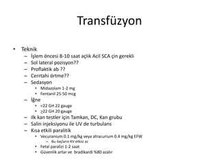 Transfüzyon
• Teknik
– İşlem öncesi 8-10 saat açlık Acil SCA çin gerekli
– Sol lateral pozisyon??
– Proflaktik ab ??
– Cerrtahi örtme??
– Sedasyon
• Midazolam 1-2 mg
• Fentanil 25-50 mcg
– İğne
• <22 GH 22 gauge
• >22 GH 20 gauge
– ilk kan testler için Tamkan, DC, Kan grubu
– Salin injeksiyonu ile UV de turbulans
– Kısa etkili paralitik
• Vecuranium 0.1 mg/kg veya atracurium 0.4 mg/kg EFW
– Bu ilaçların KV etkisi az
• Fetal paralizi 1-2 saat
• Güvenlik artar ve bradikardi %80 azalır
 