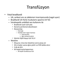 Transfüzyon
• Fetal bradikardi
– UA, serbest ans ve abdomen insersiyonunda (vagal uyarı)
– Bradikardi UA %21( muskularis spazmı) UV %3
– İntrahepatik umblikal ven kullanımı ile
• Bradikardi azalır (UA yok)
• Kanama peritoneal absorbsiyon
• Dezavantajı
– Fetal ağrı
– Hareket artar organ travması
» Fetal paralizi
» İğne serbest bırakılır
• İşlemle ilişkili kayıp riski %1.4
– Yönetim
• Oluşursa önce dur düzelirse sonra yavaş ver
• 30 sn kadar uzarsa iğne çekilir ve FHR takibe alınır
• 3 dk da SCA
• AV kapak açılıp kapanması
– AV kapak hareketsizse SCA
 