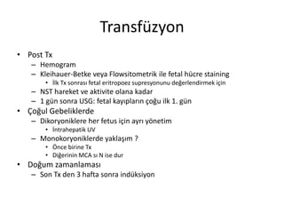 Transfüzyon
• Post Tx
– Hemogram
– Kleihauer-Betke veya Flowsitometrik ile fetal hücre staining
• İlk Tx sonrası fetal eritropoez supresyonunu değerlendirmek için
– NST hareket ve aktivite olana kadar
– 1 gün sonra USG: fetal kayıpların çoğu ilk 1. gün
• Çoğul Gebeliklerde
– Dikoryoniklere her fetus için ayrı yönetim
• İntrahepatik UV
– Monokoryoniklerde yaklaşım ?
• Önce birine Tx
• Diğerinin MCA sı N ise dur
• Doğum zamanlaması
– Son Tx den 3 hafta sonra indüksiyon
 