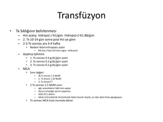 Transfüzyon
• Tx Sıklığının belirlenmesi
– Hct azalışı hidrops(-) %1/gün hidrops(+) %1.88/gün
– 2. Tx 10-14 gün sonra post Hct ye göre
– 2-3 Tx sonrası ara 3-4 hafta
• Nedeni fetal eritropoez azalır
– KB test, Fetal cell stan ingve retikulosit
– Azalma tahmini
• 1. Tx sonrası 0.4 g/dL/gün azalır
• 2. Tx sonrası 0.3 g/dL/gün azalır
• 3. Tx sonrası 0.2 g/dL/gün azalır
– MCA
• Sınır değeri
– İlk Tx öncesi 1.5 MoM
– 2. Tx öncesi 1.32 MoM
– 3. Tx öncesi??
• 2 Tx sonrası 1.5 MoM sınırı
– ağır anemiklerin %64 ünü saptar
– Ayrıca orta/ağır ayrımı yapamaz
– %20-33 ü atlanır
– Adult eritrositlerde Hct/velosite ilişkisi bozuk: küçük, az rijid, daha fazla agregasyon
• Tx sonrası MCA hızla normale döner
 