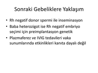 Sonraki Gebeliklere Yaklaşım
• Rh negatif donor spermi ile inseminasyon
• Baba heterozigot ise Rh negatif embriyo
seçimi için preimplantasyon genetik
• Plazmaferez ve IVIG tedavileri vaka
sunumlarında etkinlikleri kanıta dayalı değil
 