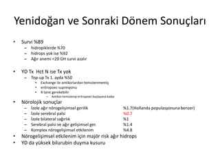 Yenidoğan ve Sonraki Dönem Sonuçları
• Survi %89
– hidropiklerde %70
– hidrops yok ise %92
– Ağır anemi <20 GH survi azalır
• YD Tx Hct N ise Tx yok
– Top-up Tx 1. ayda %50
• Exchange ile antikorlardan temizlenmemiş
• eritropoez supresyonu
• 4 tane gerekebilir
– Antikor temizlenip eritropoez başlayana kadar
• Nörolojik sonuçlar
– İzole ağır nörogelişimsel gerilik %1.7(Hollanda populasyonuna benzer)
– İzole serebral palsi %0.7
– İzole bilateral sağırlık %1
– Serebral palsi ve ağır gelişimsel ger. %1.4
– Komplex nörogelişimsel etkilenim %4.8
• Nörogelişimsel etkilenim için majör risk ağır hidrops
• YD da yüksek bilurubin duyma kusuru
 