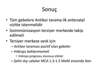 Sonuç
• Tüm gebelere Antikor tarama ilk antenatal
vizitte istenmelidir
• İzoimmünizasyon tersiyer merkezde takip
edilmeli
• Tersiyer merkeze sevk için
– Antikor taraması pozitif olan gebeler
– Hidrops beklenmemeli
• Hidrops prognozu olumsuz etkiler
– Şehir dışı vakalar MCA 1.3-1.5 MoM arasında iken
 