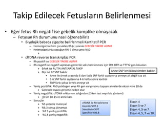 Takip Edilecek Fetusların Belirlenmesi
• Eğer fetus Rh negatif ise gebelik komplike olmayacak
– Fetusun Rh durumunu nasıl öğrenebiliriz
• Biyolojik babada zigozite belirlenmeli Kantitatif PCR
– Homozigot ise tüm çocukları Rh (+) olacak GEBELİK TAKİBE ALINIR
– Heterozigotlarda çocuğun Rh(-) olma şansı %50
»
• cffDNA reverse transkriptaz PCR
– Rh pozitif ise GEBELİK TAKİBE ALINIR
– Rh negatif ise negatif saptanan genlerde seks belirlenmesi için SRY, DBY ve TTTY2 gen lokusları
» Erkek ise RUTİN ANTENATAL TAKİP
» Dişi ise 92 SNP bakılır
• Anne ile örnek arasında 6 dan fazla SNP farklı saptanırsa anneye ait değil kıza ait
• 1-6 SNP farklı saptanırsa 4-6 hafta sonra kontrol
• SNP farkı yoksa örnek anneye ait
– Yanlış pozitiflik: RhD psödogen veya Rh gen varyasyonu taşıyan annelerde ekzon 4 ve 10 da
» Gereksiz invaziv girişime neden olur
– Yanlış negatiflik: cffDNA miktarının azlığından (Erken test veya lab yöntemi)
» >8 GH 10-15 cc anne kanı
– Sonuçlar
» %5 yetersiz materyal
» %6.3 sonuç alınamaz
» %2.5 yanlış pozitiflik
» %0.8 yanlış negatiflik
Ekzon 4
Ekzon 5 ve 7
Ekzon 4, 5 ve 7
Ekzon 4, 5, 7 ve 10
Anne SNP leri lökositlerden bakılır
cffDNA ile Rh belirleme
Kesinlik %97.1
Sensitivite %97
Spesifite %96.8
 