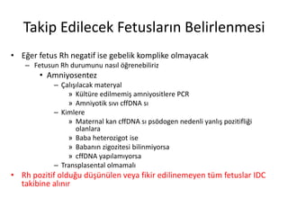 Takip Edilecek Fetusların Belirlenmesi
• Eğer fetus Rh negatif ise gebelik komplike olmayacak
– Fetusun Rh durumunu nasıl öğrenebiliriz
• Amniyosentez
– Çalışılacak materyal
» Kültüre edilmemiş amniyositlere PCR
» Amniyotik sıvı cffDNA sı
– Kimlere
» Maternal kan cffDNA sı psödogen nedenli yanlış pozitifliği
olanlara
» Baba heterozigot ise
» Babanın zigozitesi bilinmiyorsa
» cffDNA yapılamıyorsa
– Transplasental olmamalı
• Rh pozitif olduğu düşünülen veya fikir edilinemeyen tüm fetuslar IDC
takibine alınır
 