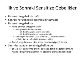 İlk ve Sonraki Sensitize Gebelikler
• İlk sensitize gebelikte hafif
• Sonraki her gebelikte giderek ağırlaşmakta
• İlk sensitize gebelikte
– Anne antikor titrasyon takibi
• Aynı güvenilir bir laboratuvar
– 1/8 den 1/16 ya çıkış anlamlı olmayabilir
– 1/8 den 1/32 ye çıkış her zaman anlamlıdır
• Sınır değer ne olmalı 1/8 – 1/32 Biz 1/16 olarak alıyoruz
• >20 GH da 2-4 haftada bir titrasyon takibi
– Anti-D uygulanması titre artışı ve anemiyi geciktirmez
• Sensitizasyondan sonraki gebeliklerde
– 16-18. GH dan sonra anemi derecesi tahmini gerekli (MCA)
– Antikor titrasyonu anemiyi iyi predikte etmez kullanılmaz
 
