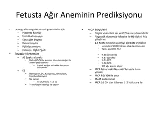 Fetusta Ağır Aneminin Prediksiyonu
• Sonografik bulgular: Yeterli güvenilirlik yok
– Plasenta kalınlığı
– Umblikal ven çapı
– Karaciğer boyutu
– Dalak boyutu
– Polihidramniyos
– Hidrops: Hgb< 7g/dl
• İnvaziv yöntemler
– AS Spektral analiz
• Delta OD450 ile amnios bilurubin değeri ile
anemi prediksiyonu
– Kaynak akciğer ve trakea dan geçen
bilurubinler
– KS
• Hemogram, DC, Kan grubu, retikülosit,
trombosit seviyesi
• Ne zaman
– KS MCA MoM > 1.5 ise
• Transfüzyon hazırlığı ile yapılır
• MCA Doppleri
– Düşük viskoziteli kan ve O2 beyne yönlendirilir
– Fizyolojik durumda viskozite ile Hb ilişkisi PSV
yi belirler.
– 1.5 MoM sınırının anemiyi predikte etmekte
• sensivitesi %100 (Hidrops olsa da olmasa da)
• Yanlış pozitiflik %12
• % 88 sensitivite
• % 87 spesifite
• % 53 PPD
• % 98 NPD
• 1/9 ağır anemi atlıyor
– MCA fetus inaktifken aktif fetusda daha
yüksek
– MCA PSV GH ile artar
– MoM kullanılmalı
– MCA 16 GH dan itibaren 1-2 hafta ara ile
 