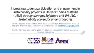 Increasing student participation and engagement in
Sustainability projects in Universiti Sains Malaysia
(USM) through Kampus Sejahtera and WSU101:
Sustainability course for undergraduates
NOOR ADELYNA MOHAMMED AKIB; SUZYRMAN SIBLY; MOHD SAYUTI HASSAN
RADIEAH MOHD NOOR; KANAYATHU CHACKO KOSHY; KAMARULAZIZI IBRAHIM
CENTRE FOR GLOBAL SUSTAINABILITY STUDIES, UNIVERSITI SAINS MALAYSIA,
PENANG, MALAYSIA
 