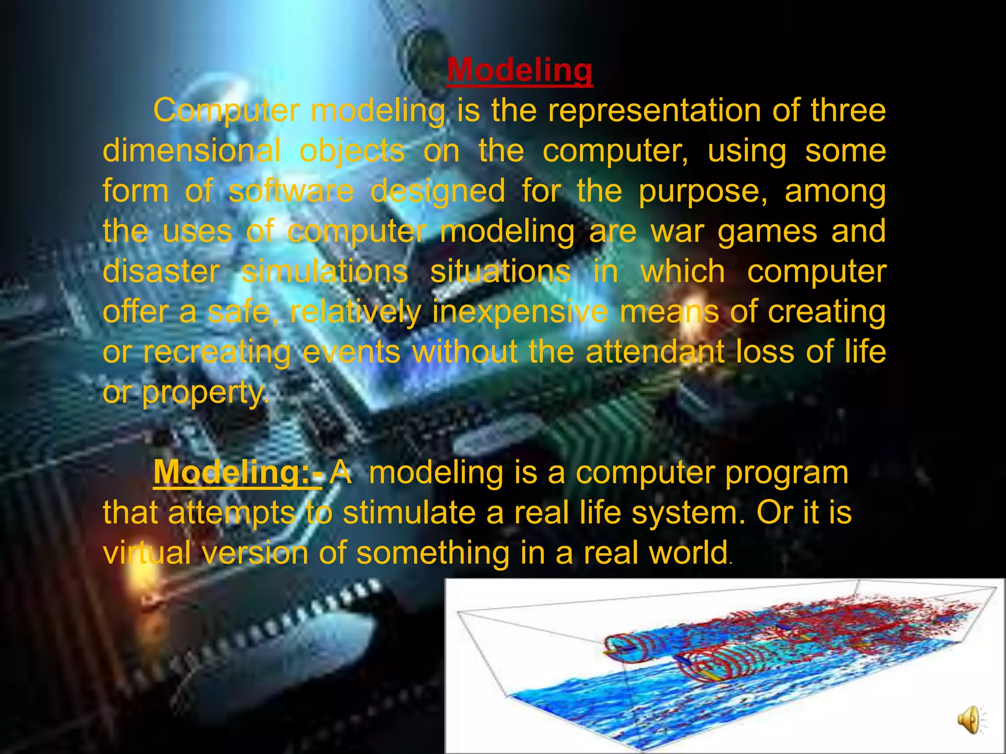Modeling
Computer modeling is the representation of three
dimensional objects on the computer, using some
form of software designed for the purpose, among
the uses of computer modeling are war games and
disaster simulations situations in which computer
offer a safe, relatively inexpensive means of creating
or recreating events without the attendant loss of life
or property.
Modeling:- A modeling is a computer program
that attempts to stimulate a real life system. Or it is
virtual version of something in a real world.
 