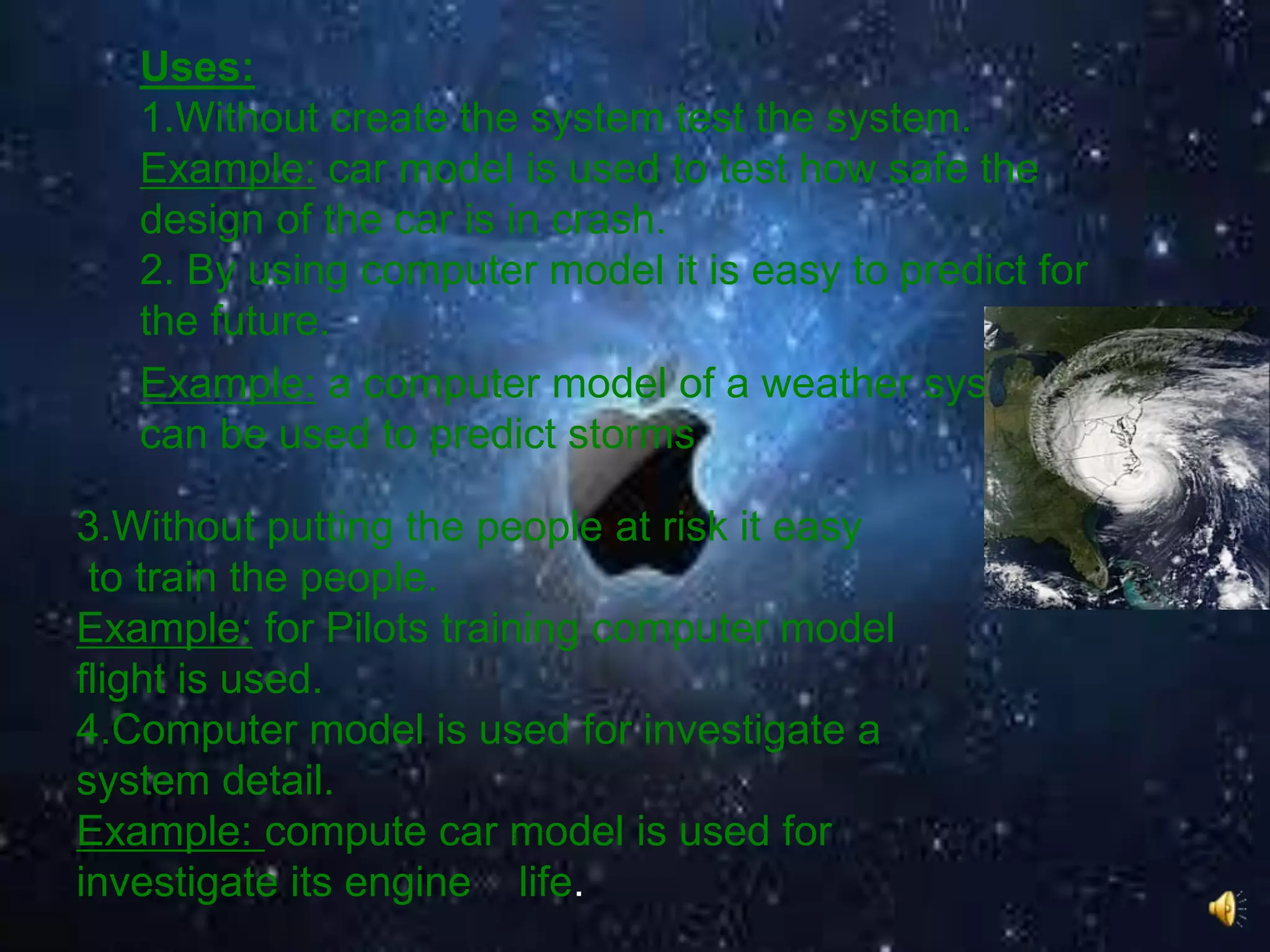 Uses:
1.Without create the system test the system.
Example: car model is used to test how safe the
design of the car is in crash.
2. By using computer model it is easy to predict for
the future.
Example: a computer model of a weather system
can be used to predict storms
3.Without putting the people at risk it easy
to train the people.
Example: for Pilots training computer model
flight is used.
4.Computer model is used for investigate a
system detail.
Example: compute car model is used for
investigate its engine life.
 