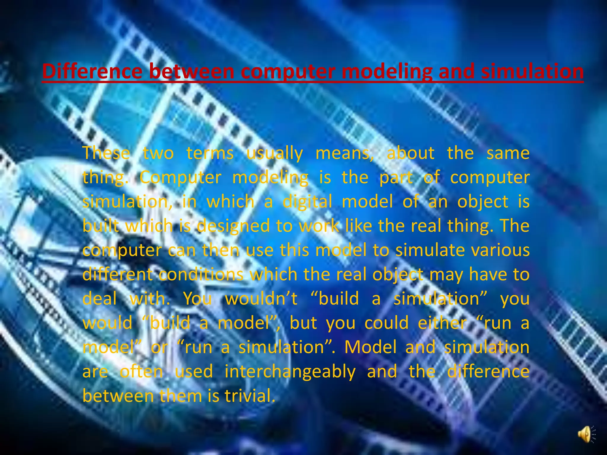 These two terms usually means, about the same
thing. Computer modeling is the part of computer
simulation, in which a digital model of an object is
built which is designed to work like the real thing. The
computer can then use this model to simulate various
different conditions which the real object may have to
deal with. You wouldn’t “build a simulation” you
would “build a model”, but you could either “run a
model” or “run a simulation”. Model and simulation
are often used interchangeably and the difference
between them is trivial.
Difference between computer modeling and simulation
 