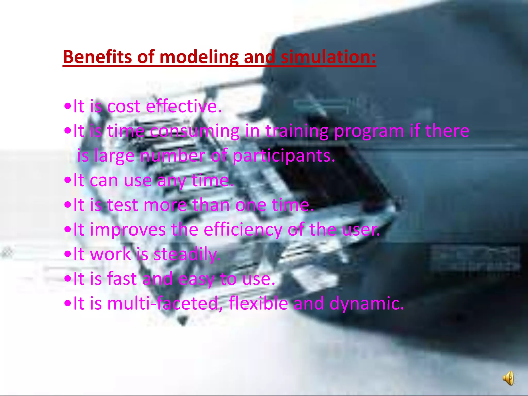 Benefits of modeling and simulation:
•It is cost effective.
•It is time consuming in training program if there
is large number of participants.
•It can use any time.
•It is test more than one time.
•It improves the efficiency of the user.
•It work is steadily.
•It is fast and easy to use.
•It is multi-faceted, flexible and dynamic.
 
