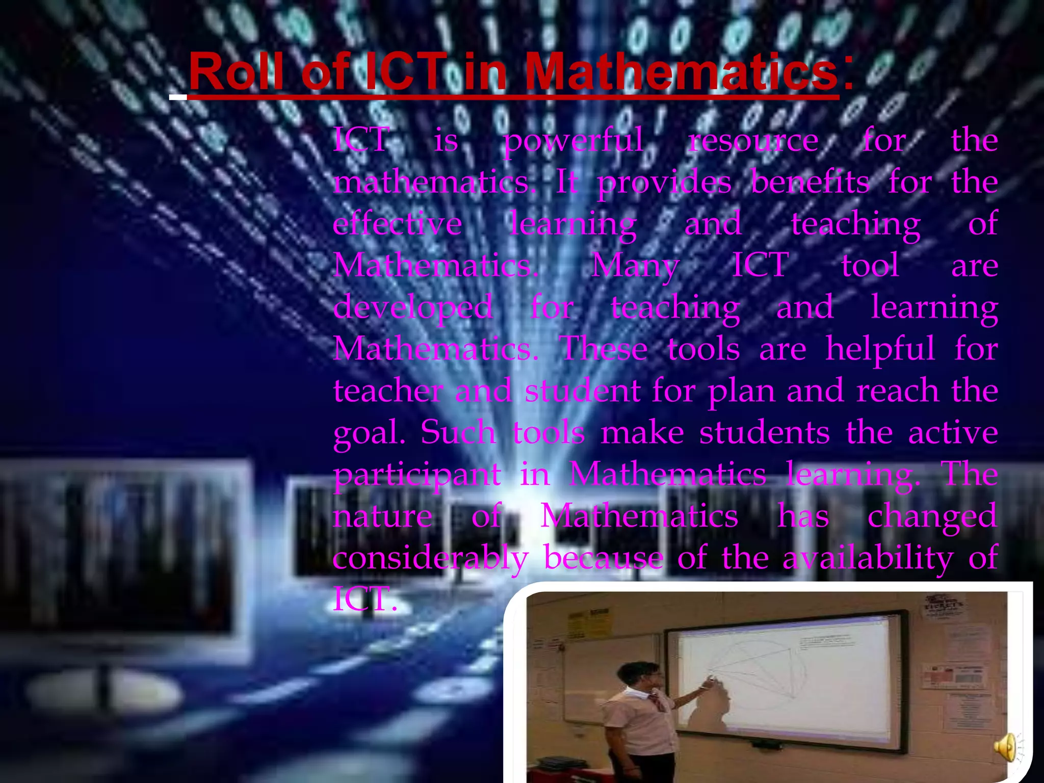 Roll of ICT in Mathematics:
ICT is powerful resource for the
mathematics. It provides benefits for the
effective learning and teaching of
Mathematics. Many ICT tool are
developed for teaching and learning
Mathematics. These tools are helpful for
teacher and student for plan and reach the
goal. Such tools make students the active
participant in Mathematics learning. The
nature of Mathematics has changed
considerably because of the availability of
ICT.
 