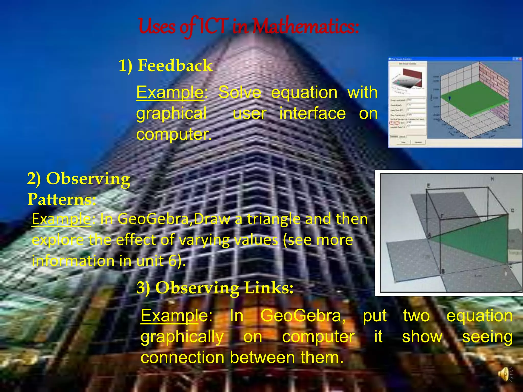 Uses of ICT in Mathematics:
1) Feedback
Example: Solve equation with
graphical user interface on
computer.
2) Observing
Patterns:
Example: In GeoGebra,Draw a triangle and then
explore the effect of varying values (see more
information in unit 6).
3) Observing Links:
Example: In GeoGebra, put two equation
graphically on computer it show seeing
connection between them.
 