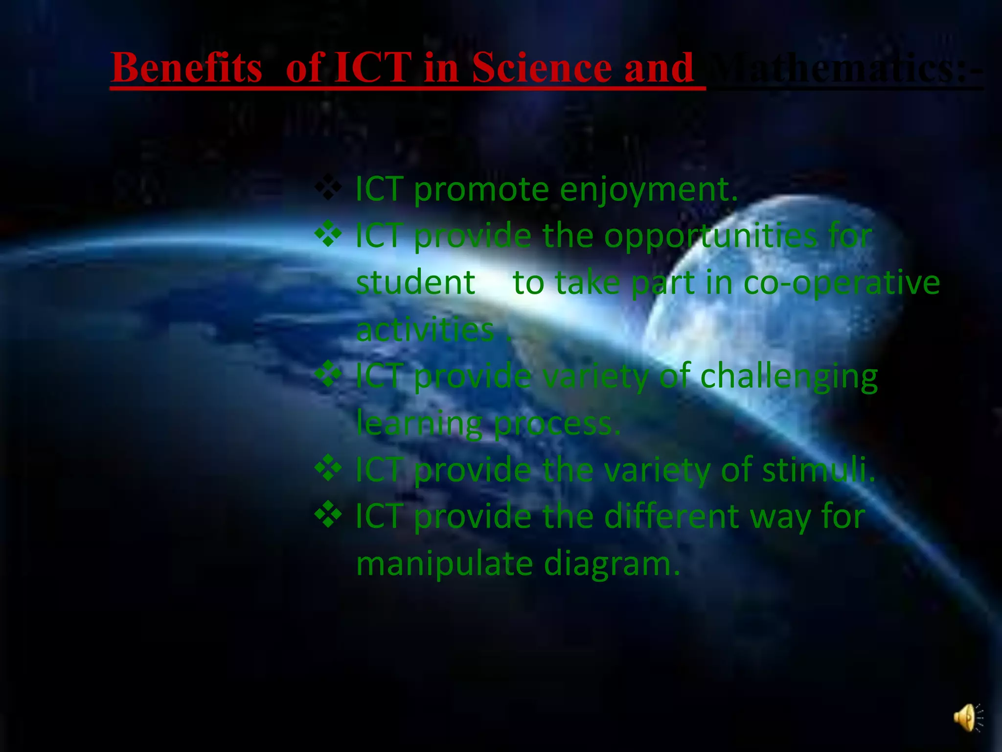  ICT promote enjoyment.
 ICT provide the opportunities for
student to take part in co-operative
activities .
 ICT provide variety of challenging
learning process.
 ICT provide the variety of stimuli.
 ICT provide the different way for
manipulate diagram.
Benefits of ICT in Science and Mathematics:-
 