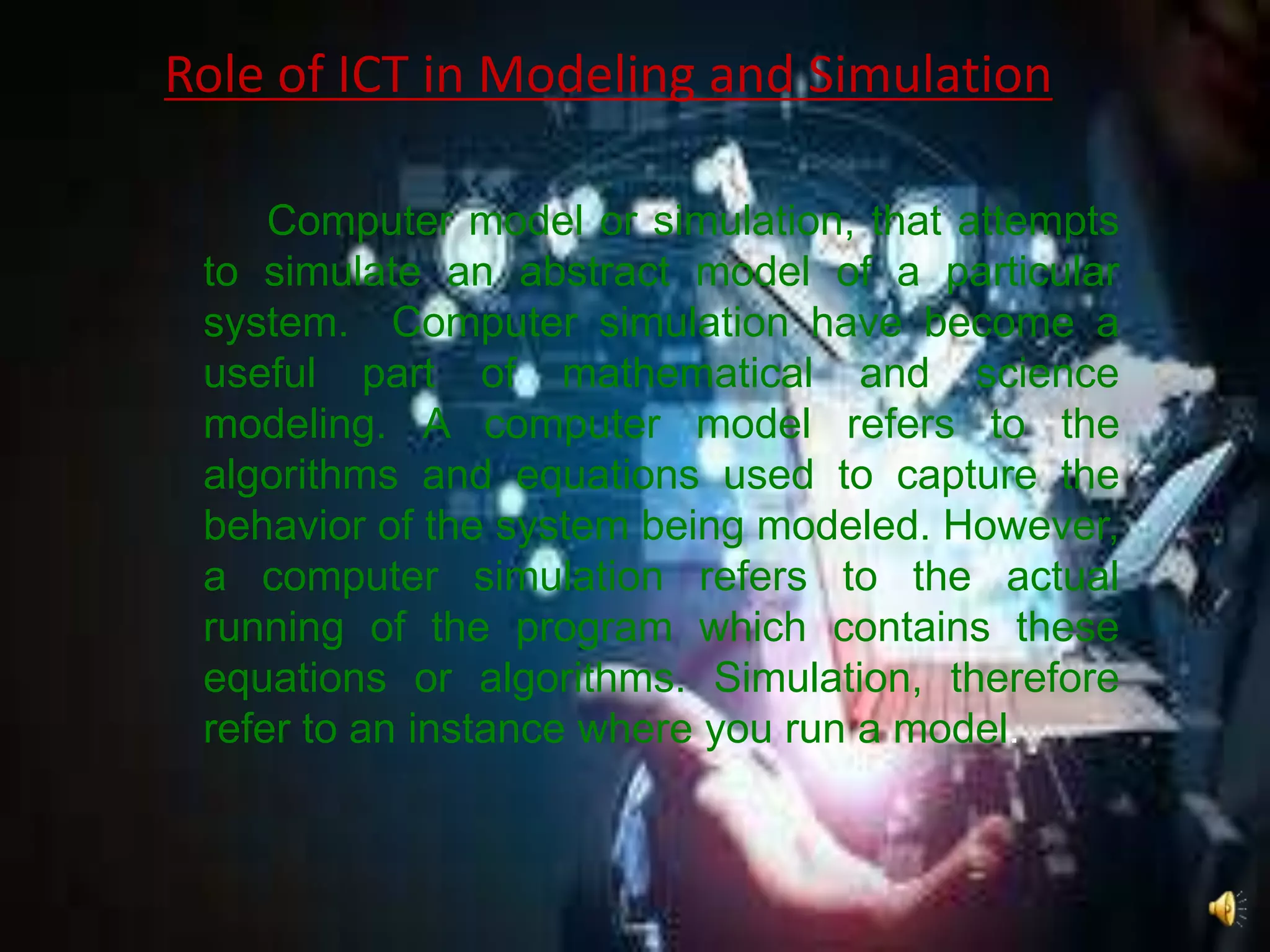 Role of ICT in Modeling and Simulation
Computer model or simulation, that attempts
to simulate an abstract model of a particular
system. Computer simulation have become a
useful part of mathematical and science
modeling. A computer model refers to the
algorithms and equations used to capture the
behavior of the system being modeled. However,
a computer simulation refers to the actual
running of the program which contains these
equations or algorithms. Simulation, therefore
refer to an instance where you run a model.
 