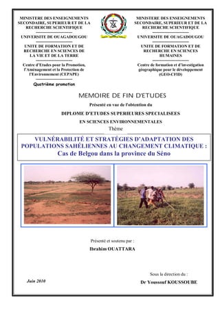 Présenté et soutenu par :
Ibrahim OUATTARA
Sous la direction du :
Dr Youssouf KOUSSOUBEJuin 2010
VULNÉRABILITÉ ET STRATÉGIES D’ADAPTATION DES
POPULATIONS SAHÉLIENNES AU CHANGEMENT CLIMATIQUE :
Cas de Belgou dans la province du Séno
Présenté en vue de l'obtention du
DIPLOME D'ETUDES SUPERIEURES SPECIALISEES
EN SCIENCES ENVIRONNEMENTALES
MINISTERE DES ENSEIGNEMENTS
SECONDAIRE, SUPERIEUR ET DE LA
RECHERCHE SCIENTIFIQUE
---------------------------
UNIVERSITE DE OUAGADOUGOU
---------------------------
UNITE DE FORMATION ET DE
RECHERCHE EN SCIENCES DE
LA VIE ET DE LA TERRE
---------------------------
Centre d’Etudes pour la Promotion,
l’Aménagement et la Protection de
l’Environnement (CEPAPE)
---------------------------
Quatrième promotion
MINISTERE DES ENSEIGNEMENTS
SECONDAIRE, SUPERIEUR ET DE LA
RECHERCHE SCIENTIFIQUE
---------------------------
UNIVERSITE DE OUAGADOUGOU
---------------------------
UNITE DE FORMATION ET DE
RECHERCHE EN SCIENCES
HUMAINES
---------------------------
Centre de formation et d’investigation
géographique pour le développement
(GEO-CFID)
MEMOIRE DE FIN D'ETUDES
Thème
 