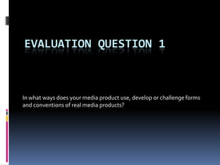 EVALUATION QUESTION 1
In what ways does your media product use, develop or challenge forms
and conventions of real media products?
 
