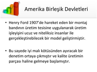 Amerika Birleşik Devletleri Henry Ford 1907’de hareket eden bir montaj bandının üretim tesisine uygulanarak üretim işleyişini ucuz ve niteliksiz insanlar ile gerçekleştirebilecek bir model geliştirmiştir. Bu sayede iyi malı kötüsünden ayıracak bir denetim ortaya çıkmıştır ve kalite üretimin parçası haline gelmeye başlamıştır. 