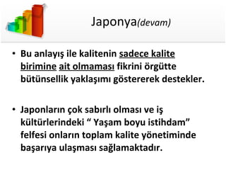 Japonya (devam) Bu anlayış ile kalitenin  sadece kalite birimine   ait olmaması  fikrini örgütte bütünsellik yaklaşımı göstererek destekler. Japonların çok sabırlı olması ve iş kültürlerindeki “ Yaşam boyu istihdam” felfesi onların toplam kalite yönetiminde başarıya ulaşması sağlamaktadır. 