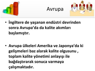 Avrupa İngiltere de yaşanan endüstri devrinden sonra Avrupa’da da kalite akımları başlamıştır.  Avrupa ülkeleri Amerika ve Japonya’da ki gelişmeleri baz alarak kalite olgusunu , toplam kalite yönetimi anlayışı ile bağdaştırarak sonuca varmaya çalışmaktadır. 