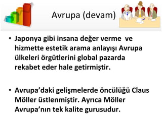 Avrupa (devam) Japonya gibi insana değer verme  ve hizmette estetik arama anlayışı Avrupa ülkeleri örgütlerini global pazarda rekabet eder hale getirmiştir. Avrupa’daki gelişmelerde öncülüğü Claus Möller üstlenmiştir. Ayrıca Möller Avrupa’nın tek kalite gurusudur. 