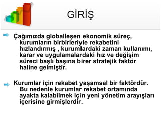 GİRİŞ Çağımızda globalleşen ekonomik süreç, kurumların birbirleriyle rekabetini hızlandırmış , kurumlardaki zaman kullanımı, karar ve uygulamalardaki hız ve değişim süreci başlı başına birer stratejik faktör haline gelmiştir.  Kurumlar için rekabet yaşamsal bir faktördür. Bu nedenle kurumlar rekabet ortamında ayakta kalabilmek için yeni yönetim arayışları içerisine girmişlerdir. 
