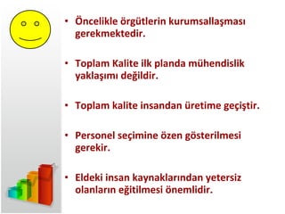 Öncelikle örgütlerin kurumsallaşması gerekmektedir. Toplam Kalite ilk planda mühendislik yaklaşımı değildir. Toplam kalite insandan üretime geçiştir. Personel seçimine özen gösterilmesi gerekir. Eldeki insan kaynaklarından yetersiz olanların eğitilmesi önemlidir. 