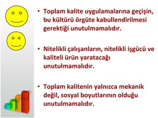 Toplam kalite uygulamalarına geçişin,  bu kültürü örgüte kabullendirilmesi gerektiği unutulmamalıdır. Nitelikli çalışanların, nitelikli işgücü ve kaliteli ürün yaratacağı unutulmamalıdır. Toplam kalitenin yalnızca mekanik değil, sosyal boyutlarının olduğu unutulmamalıdır. 