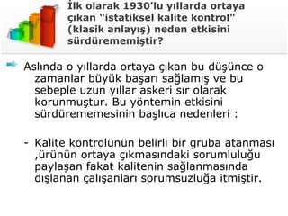 İlk olarak 1930’lu yıllarda ortaya çıkan “istatiksel kalite kontrol” (klasik anlayış) neden etkisini sürdürememiştir? Aslında o yıllarda ortaya çıkan bu düşünce o zamanlar büyük başarı sağlamış ve bu sebeple uzun yıllar askeri sır olarak korunmuştur. Bu yöntemin etkisini sürdürememesinin başlıca nedenleri : Kalite kontrolünün belirli bir gruba atanması ,ürünün ortaya çıkmasındaki sorumluluğu paylaşan fakat kalitenin sağlanmasında dışlanan çalışanları sorumsuzluğa itmiştir. 