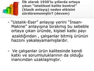 İlk olarak 1930’lu yıllarda ortaya çıkan “istatiksel kalite kontrol” (klasik anlayış) neden etkisini sürdürememiştir? (devam) - “Ustalık-Eser” anlayışı yerini “İnsan-Makine” anlayışına bırakmış bu sebeble ortaya çıkan üründe, kişisel katkı payı azaldığından , çalışanlar bitmiş ürünün hazzını yakalayamamışlardır.  -  Ve çalışanlar ürün kalitesinde kendi katkı ve sorumluluklarının da olduğu inancından uzaklaşmıştır.  