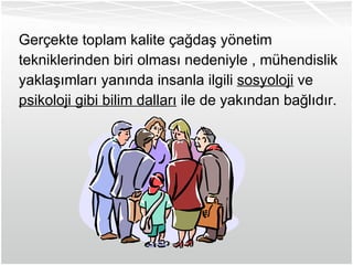 Gerçekte toplam kalite çağdaş yönetim tekniklerinden biri olması nedeniyle , mühendislik yaklaşımları yanında insanla ilgili  sosyoloji  ve psikoloji gibi bilim dalları  ile de yakından bağlıdır. 