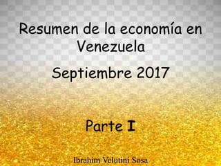 Resumen de la economía en
Venezuela
Septiembre 2017
Parte I
Ibrahim Velutini Sosa
 