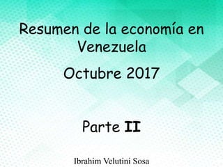 Resumen de la economía en
Venezuela
Octubre 2017
Parte II
Ibrahim Velutini Sosa
 