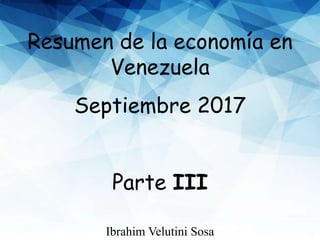 Resumen de la economía en
Venezuela
Septiembre 2017
Parte III
Ibrahim Velutini Sosa
 