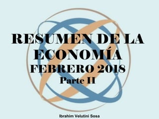 RESUMEN DE LA
ECONOMÍA
FEBRERO 2018
Parte II
Ibrahim Velutini Sosa
 