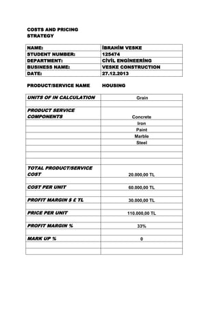 COSTS AND PRICING
STRATEGY
NAME:
STUDENT NUMBER:
DEPARTMENT:
BUSINESS NAME:
DATE:

İBRAHİM VESKE
125474
CİVİL ENGİNEERİNG
VESKE CONSTRUCTION
27.12.2013

PRODUCT/SERVICE NAME

HOUSING

UNITS OF IN CALCULATION
PRODUCT SERVICE
COMPONENTS

Grain

Concrete
Iron
Paint
Marble
Steel

TOTAL PRODUCT/SERVICE
COST

20.000,00 TL

COST PER UNIT

60.000,00 TL

PROFIT MARGIN $ £ TL

30.000,00 TL

PRICE PER UNIT

110.000,00 TL

PROFIT MARGIN %
MARK UP %

33%
0

 