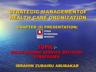 STRATEGIC MANAGEMENTOF
HEALTH CARE ORGNIZATION
CHAPTER (8) PRESENTATION;

TOPIC:-

VALUE ADDING SERVICE DELIVERY
STRATEGIES
IBRAHIM ZUBAIRU ABUBAKAR
-----------------------------

 