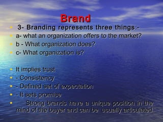 Brand

•
•
•
•

3- Branding represents three things :a- what an organization offers to the market?
b - What organization does?
c- What organization is?

•
•
•
•
•

It implies trust
- Consistency
- Defined set of expectation
- It sets promise
Strong brands have a unique position in the
mind of the buyer and can be usually articulated

 