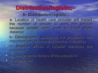 Distribution/logistic;•
•
•
•
•

5- Distribution/logistic;a- Location of health care provider will impact
the number of people to seek the service
because people don’t want to travel great
distance
b- Demographic studies of the population are
important part of choosing location 4 facilities
c- Satellite offices & hospital branches are
important
d- Convenience factors drives people in
c- Mobile unit

 